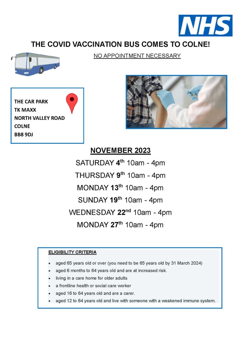 THE COVID VACCINATION BUS COMES TO COLNE! THE CAR PARK TK MAXX NORTH VALLEY ROAD COLNE BB8 9DJ NO APPOINTMENT NECESSARY NOVEMBER 2023 SATURDAY 4th 10am - 4pm THURSDAY 9th 10am - 4pm MONDAY 13th 10am - 4pm SUNDAY 19th 10am - 4pm WEDNESDAY 22nd 10am - 4pm MONDAY 27th 10am - 4pm ELIGIBILITY CRITERIA • aged 65 years old or over (you need to be 65 years old by 31 March 2024) • aged 6 months to 64 years old and are at increased risk. • living in a care home for older adults • a frontline health or social care worker • aged 16 to 64 years old and are a carer. • aged 12 to 64 years old and live with someone with a weakened immune system.